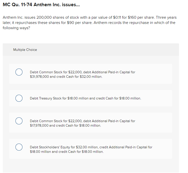 MC Qu. 11-74 Anthem Inc. issues...
Anthem Inc. issues 200,000 shares of stock with a par value of $0.11 for $160 per share. Three years
later, it repurchases these shares for $90 per share. Anthem records the repurchase in which of the
following ways?
Multiple Choice
Debit Common Stock for $22,000, debit Additional Paid-in Capital for
$31,978,000 and credit Cash for $32.00 million.
Debit Treasury Stock for $18.00 million and credit Cash for $18.00 million.
Debit Common Stock for $22,000, debit Additional Paid-in Capital for
$17,978,000 and credit Cash for $18.00 million.
Debit Stockholders' Equity for $32.00 million, credit Additional Paid-in Capital for
$18.00 million and credit Cash for $18.00 million.
