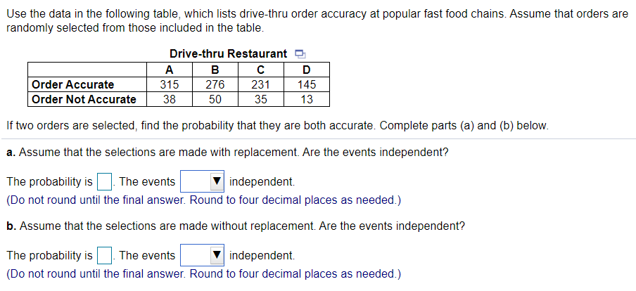 Use the data in the following table, which lists drive-thru order accuracy at popular fast food chains. Assume that orders are
randomly selected from those included in the table.
Drive-thru Restaurant
A
B
D
Order Accurate
315
276
231
145
Order Not Accurate
38
50
35
13
If two orders are selected, find the probability that they are both accurate. Complete parts (a) and (b) below.
a. Assume that the selections are made with replacement. Are the events independent?
The probability is
The events
independent.
(Do not round until the final answer. Round to four decimal places as needed.)
b. Assume that the selections are made without replacement. Are the events independent?
The probability is
The events
independent.
(Do not round until the final answer. Round to four decimal places as needed.)
