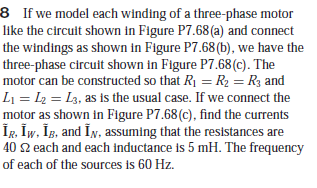 8 If we model each winding of a three-phase motor
like the circuit shown in Figure P7.68(a) and connect
the windings as shown in Figure P7.68(b), we have the
three-phase circuit shown in Figure P7.68 (c). The
motor can be constructed so that R1 =R2 = R3 and
L1 = L2 = L3, as is the usual case. If we connect the
motor as shown in Figure P7.68(c), find the currents
ÎR, İw, İg, and În, assuming that the resistances are
40 2 each and each inductance is 5 mH. The frequency
of each of the sources is 60 Hz.
