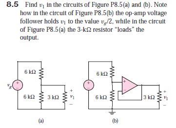 8.5 Find vi in the circuits of Figure P8.5(a) and (b). Note
how in the circult of Figure P8.5(b) the op-amp voltage
follower holds vi to the value v,/2, while in the circuit
of Figure P8.5(a) the 3-k2 resistor "loads" the
output.
6 k2
6 k2
6 kS2
3 k2
V1
6 k2
3 k2
(a)
(b)

