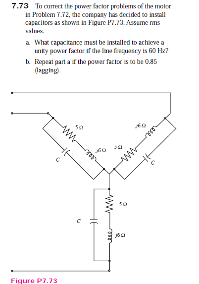 7.73 To correct the power factor problems of the motor
in Problem 7.72, the company has decided to install
capacitors as shown in Figure P7.73. Assume rms
values.
a. What capacitance must be installed to achieve a
unity power factor if the line frequency is 60 Hz?
b. Repeat part a if the power factor is to be 0.85
(lagging).
50
j62
50
jó N
50
j6 2
Figure P7.73
all
ele
ww
