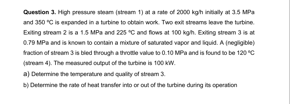 Question 3. High pressure steam (stream 1) at a rate of 2000 kg/h initially at 3.5 MPa
and 350 °C is expanded in a turbine to obtain work. Two exit streams leave the turbine.
Exiting stream 2 is a 1.5 MPa and 225 °C and flows at 100 kg/h. Exiting stream 3 is at
0.79 MPa and is known to contain a mixture of saturated vapor and liquid. A (negligible)
fraction of stream 3 is bled through a throttle value to 0.10 MPa and is found to be 120 °C
(stream 4). The measured output of the turbine is 100 kW.
a) Determine the temperature and quality of stream 3.
b) Determine the rate of heat transfer into or out of the turbine during its operation
