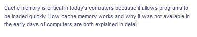 Cache memory is critical in today's computers because it allows programs to
be loaded quickly. How cache memory works and why it was not available in
the early days of computers are both explained in detail.
