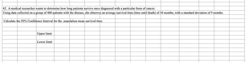 42. A medical researcher wants to determine how long patients survive once diagnosed with a particular form of cancer.
Using data collected on a group of 400 patients with the discase, she observes an average survival time (time until death) of 38 months, with a standard deviation of 9 months.
Calculate the 95% Confidence Interval for the population mean survival time.
Upper limit
Lower limit
