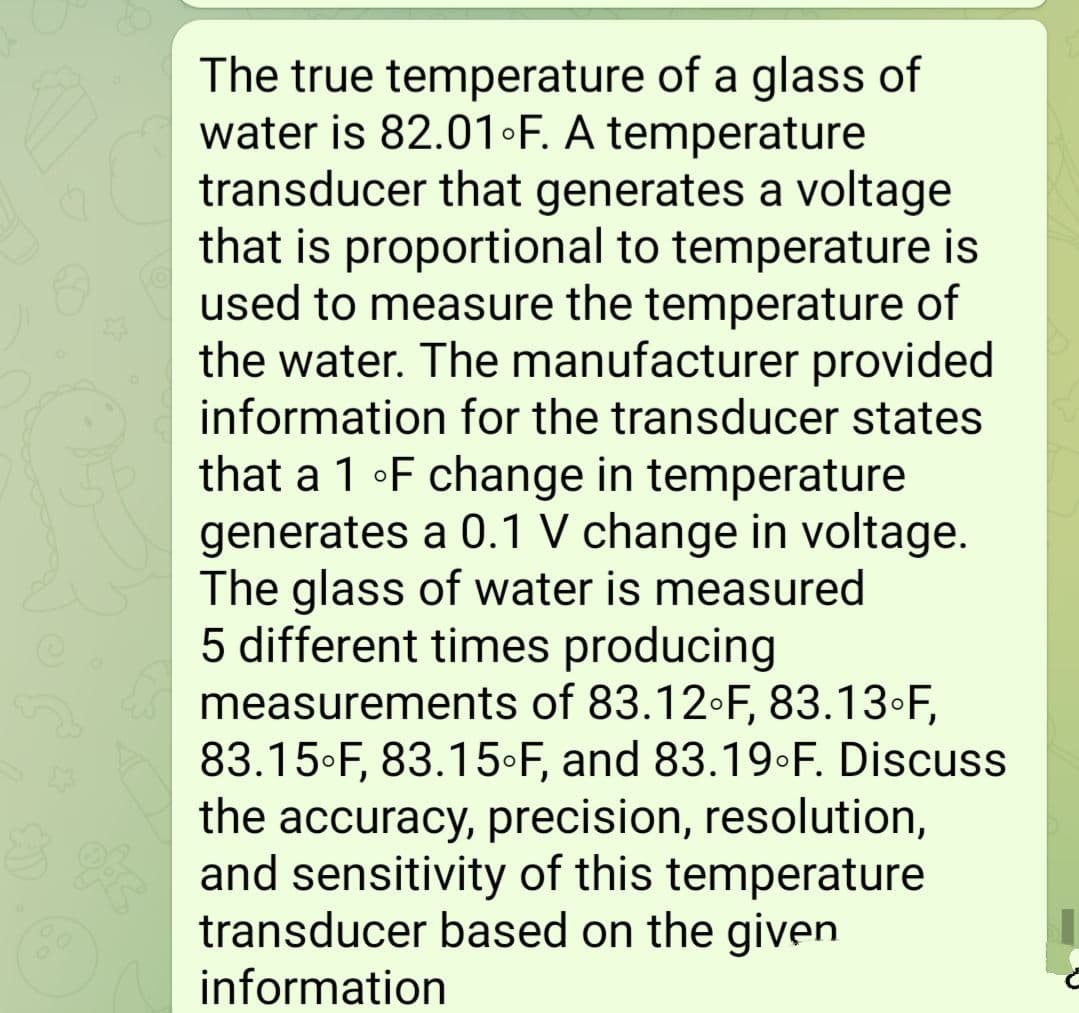 The true temperature of a glass of
water is 82.01 F. A temperature
transducer that generates a voltage
that is proportional to temperature is
used to measure the temperature of
the water. The manufacturer provided
information for the transducer states
that a 1 •F change in temperature
generates a 0.1 V change in voltage.
The glass of water is measured
5 different times producing
measurements of 83.12•F, 83.13•F,
83.15•F, 83.15•F, and 83.19•F. Discuss
the accuracy, precision, resolution,
and sensitivity of this temperature
transducer based on the given
information
