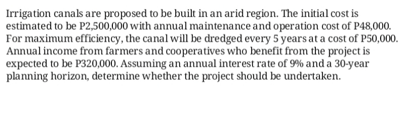 Irrigation canals are proposed to be built in an arid region. The initial cost is
estimated to be P2,500,000 with annual maintenance and operation cost of P48,000.
For maximum efficiency, the canal will be dredged every 5 years at a cost of P50,000.
Annual income from farmers and cooperatives who benefit from the project is
expected to be P320,000. Assuming an annual interest rate of 9% and a 30-year
planning horizon, determine whether the project should be undertaken.
