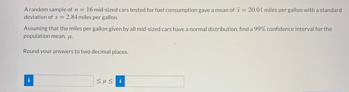 A random sample of n = 16 mid-sized cars tested for fuel consumption gave a mean of x = 20.01 miles per gallon with a standard
deviation of s = 2.84 miles per gallon.
%3D
Assuming that the miles per gallon given by all mid-sized cars have a normal distribution, find a 99% confidence interval for the
population mean, µ.
Round your answers to two decimal places.
i
<HS i

