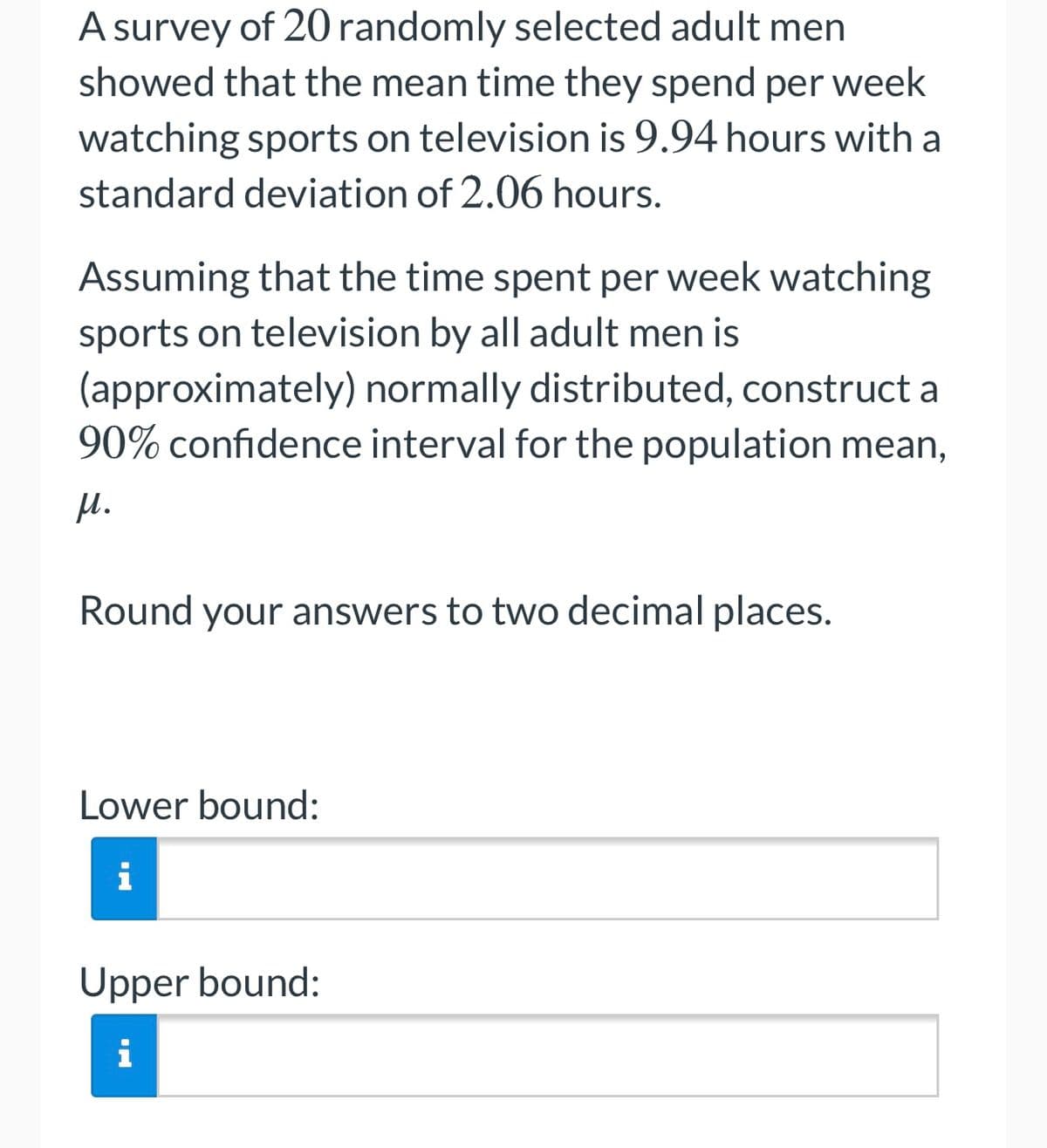 A survey of 20 randomly selected adult men
showed that the mean time they spend per week
watching sports on television is 9.94 hours with a
standard deviation of 2.06 hours.
Assuming that the time spent per week watching
sports on television by all adult men is
(approximately) normally distributed, construct a
90% confidence interval for the population mean,
H.
Round your answers to two decimal places.
Lower bound:
i
Upper bound:
