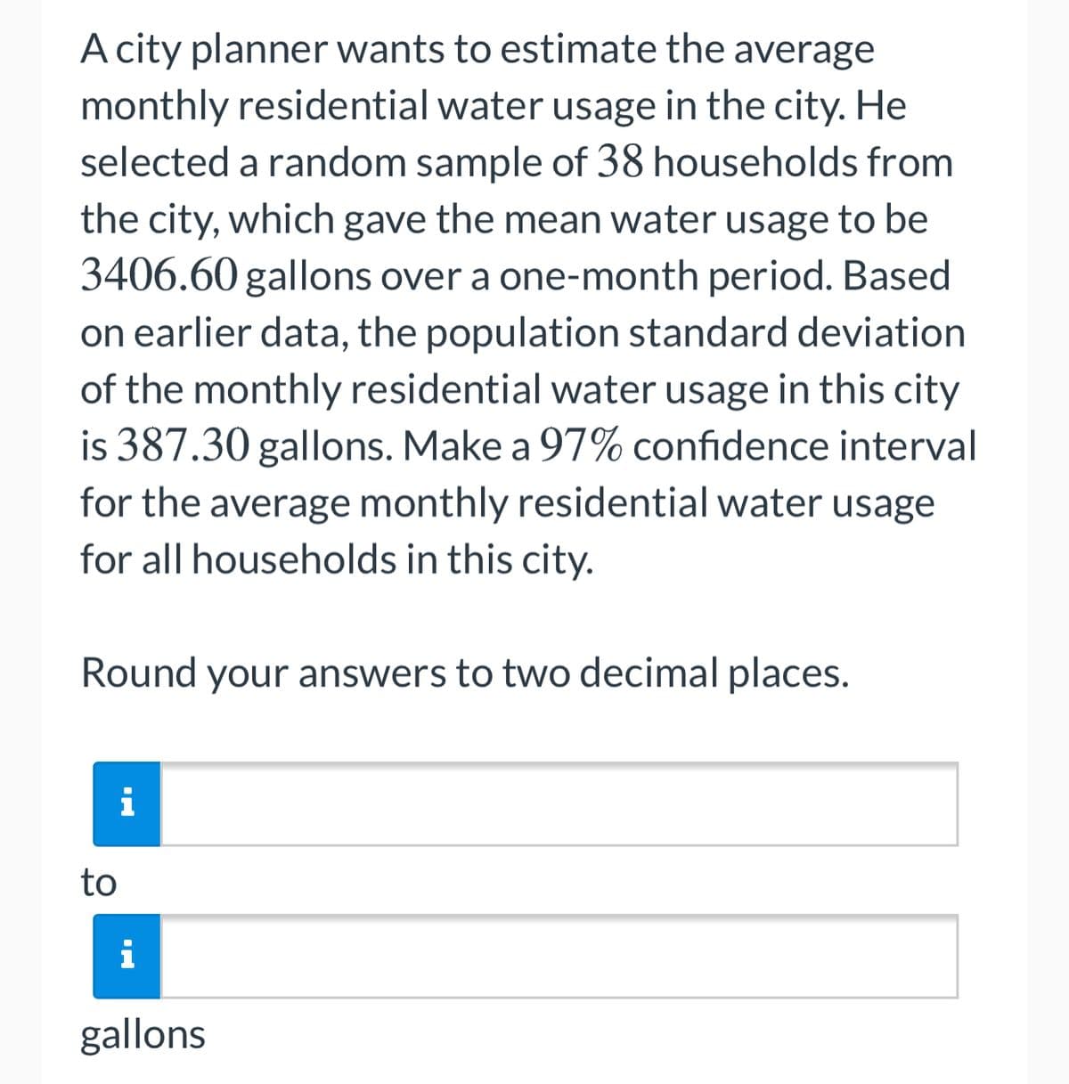 A city planner wants to estimate the average
monthly residential water usage in the city. He
selected a random sample of 38 households from
the city, which gave the mean water usage to be
3406.60 gallons over a one-month period. Based
on earlier data, the population standard deviation
of the monthly residential water usage in this city
is 387.30 gallons. Make a 97% confidence interval
for the average monthly residential water usage
for all households in this city.
Round your answers to two decimal places.
i
to
i
gallons
