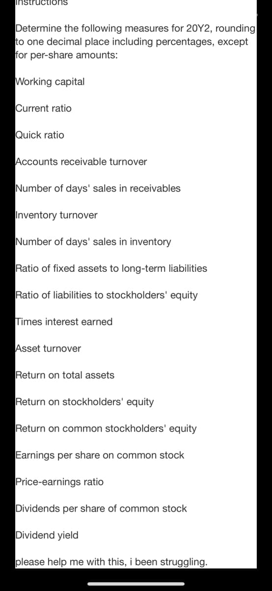 instructioOns
Determine the following measures for 20Y2, rounding
to one decimal place including percentages, except
for per-share amounts:
Working capital
Current ratio
Quick ratio
Accounts receivable turnover
Number of days' sales in receivables
Inventory turnover
Number of days' sales in inventory
Ratio of fixed assets to long-term liabilities
Ratio of liabilities to stockholders' equity
Times interest earned
Asset turnover
Return on total assets
Return on stockholders' equity
Return on common stockholders' equity
Earnings per share on common stock
Price-earnings ratio
Dividends per share of common stock
Dividend yield
please help me with this, i been struggling.
