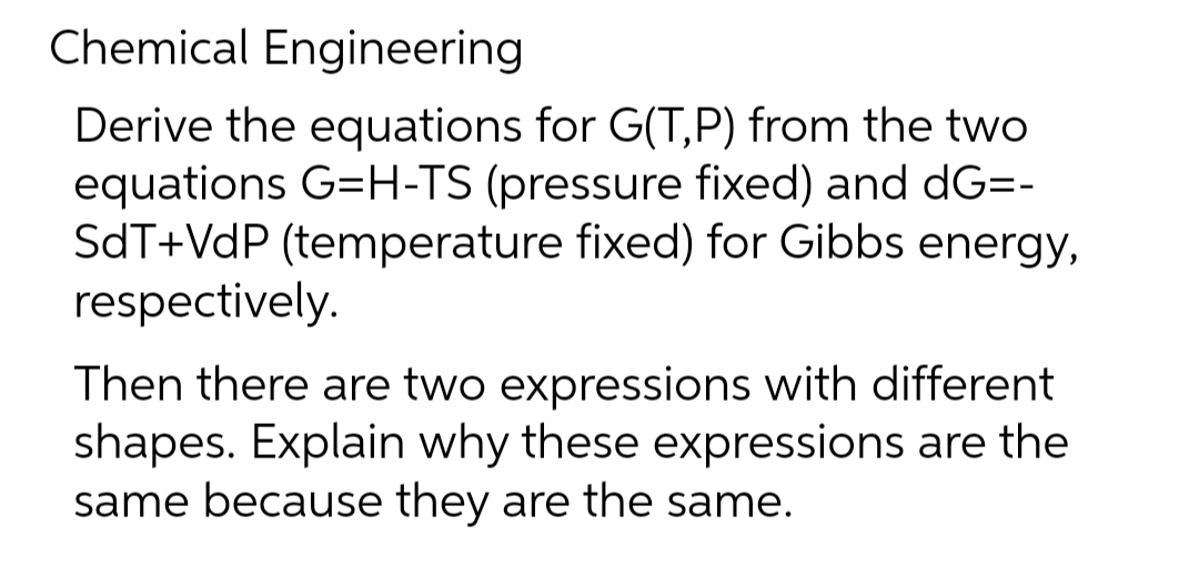 Chemical Engineering
Derive the equations for G(T,P) from the two
equations G=H-TS (pressure fixed) and dG=-
SdT+VdP (temperature fixed) for Gibbs energy,
respectively.
Then there are two expressions with different
shapes. Explain why these expressions are the
same because they are the same.