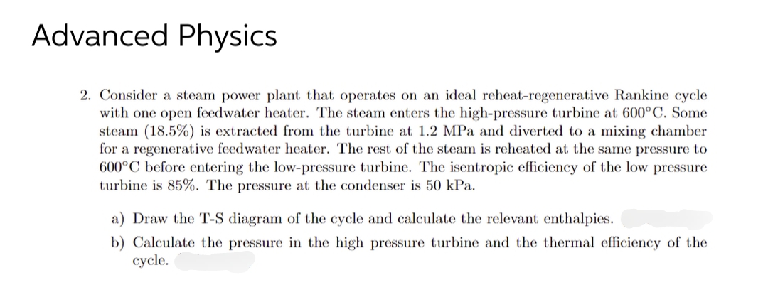Advanced Physics
2. Consider a steam power plant that operates on an ideal reheat-regenerative Rankine cycle
with one open feedwater heater. The steam enters the high-pressure turbine at 600°C. Some
steam (18.5%) is extracted from the turbine at 1.2 MPa and diverted to a mixing chamber
for a regenerative feedwater heater. The rest of the steam is reheated at the same pressure to
600°C before entering the low-pressure turbine. The isentropic efficiency of the low pressure
turbine is 85%. The pressure at the condenser is 50 kPa.
a) Draw the T-S diagram of the cycle and calculate the relevant enthalpies.
b) Calculate the pressure in the high pressure turbine and the thermal efficiency of the
cycle.