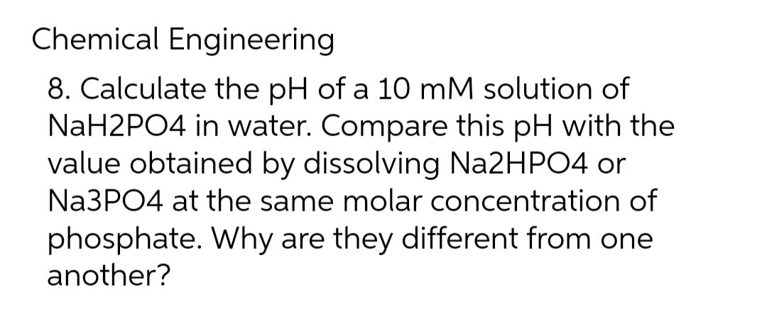 Chemical Engineering
8. Calculate the pH of a 10 mM solution of
NaH2PO4 in water. Compare this pH with the
value obtained by dissolving Na2HPO4 or
Na3PO4 at the same molar concentration of
phosphate. Why are they different from one
another?