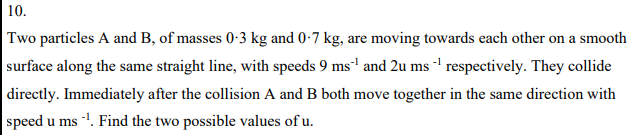 10.
Two particles A and B, of masses 0-3 kg and 0-7 kg, are moving towards each other on a smooth
surface along the same straight line, with speeds 9 ms' and 2u ms ' respectively. They collide
|directly. Immediately after the collision A and B both move together in the same direction with
speed u ms -. Find the two possible values of u.
