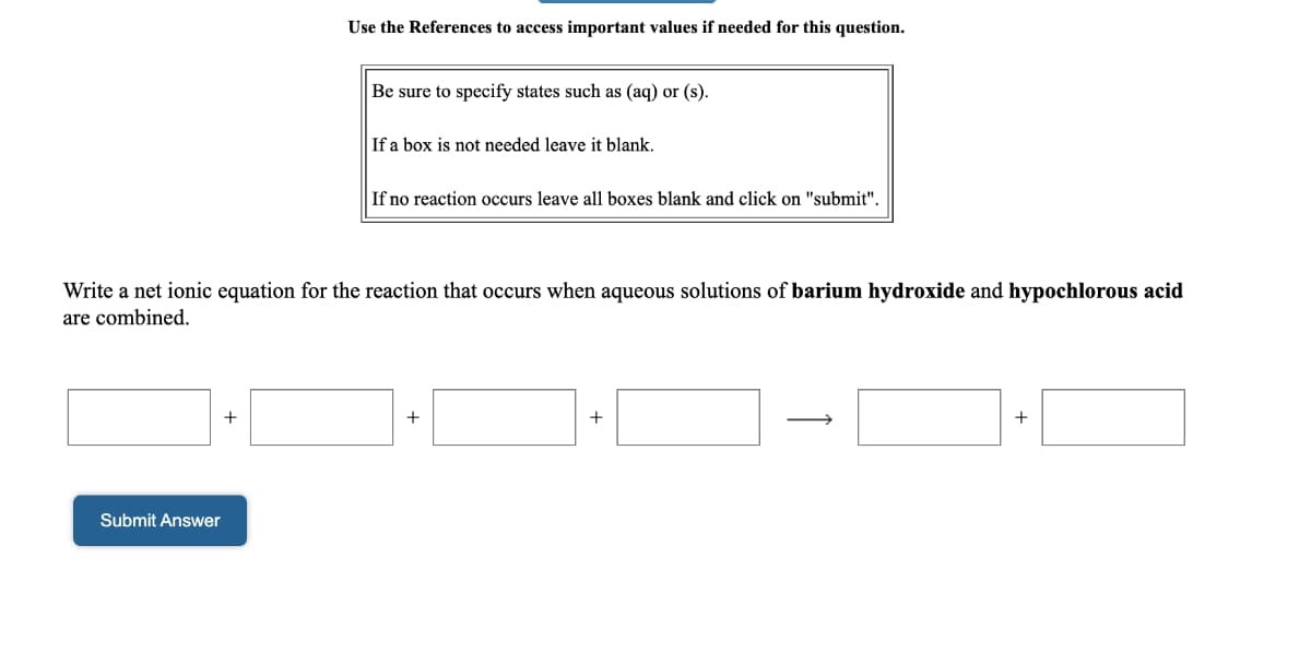 Use the References to access important values if needed for this question.
Be sure to specify states such as (aq) or (s).
If a box is not needed leave it blank.
If no reaction occurs leave all boxes blank and click on "submit".
Write a net ionic equation for the reaction that occurs when aqueous solutions of barium hydroxide and hypochlorous acid
are combined.
+
+
+
+
Submit Answer
