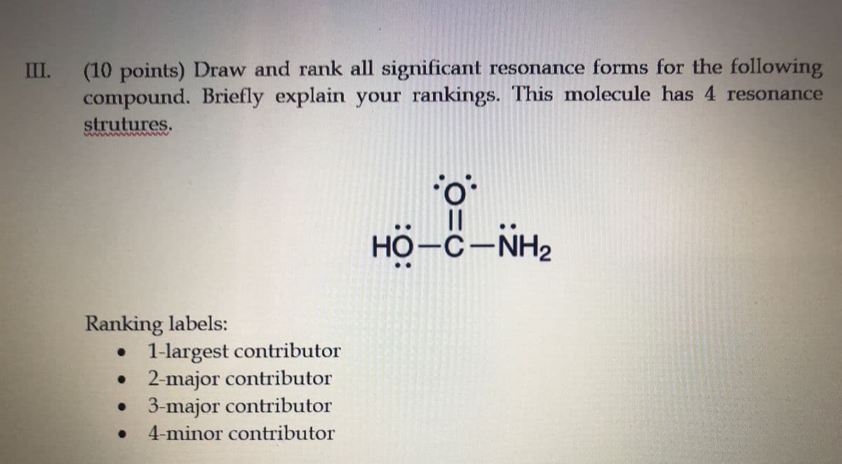 (10points) Draw and rank all significant resonance forms for the following
compound. Briefly explain your rankings. This molecule has 4 resonance
III
strutures.
||
HO-C-NH2
Ranking labels:
1-largest contributor
2-major contributor
3-major contributor
4-minor contributor
