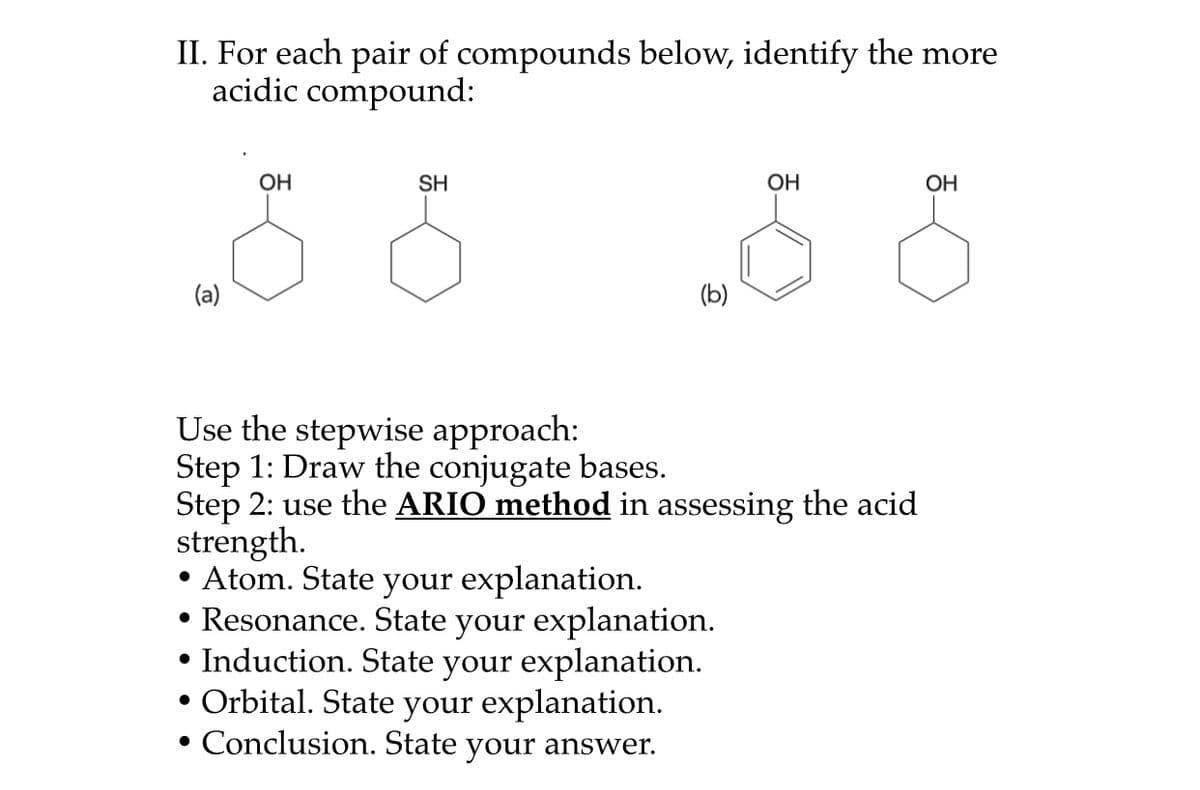 II. For each pair of compounds below, identify the more
acidic compound:
ОН
SH
ОН
OH
(a)
(b)
Use the stepwise approach:
Step 1: Draw the conjugate bases.
Step 2: use the ARIO method in assessing the acid
strength.
• Atom. State your explanation.
• Resonance. State your explanation.
• Induction. State your explanation.
• Orbital. State your explanation.
• Conclusion. State
your
answer.
