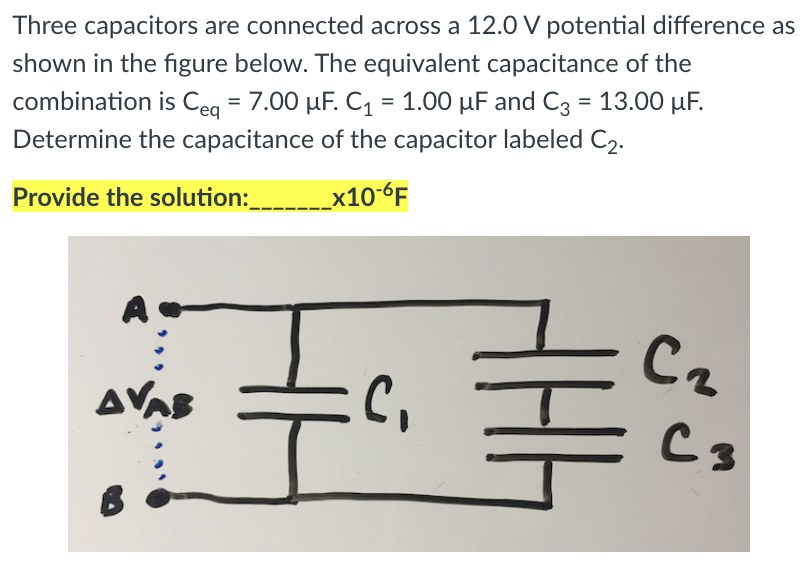 Three capacitors are connected across a 12.0 V potential difference as
shown in the figure below. The equivalent capacitance of the
combination is Ceq = 7.00 µF. C1 = 1.00 µF and C3 = 13.00 µF.
Determine the capacitance of the capacitor labeled C2.
Provide the solution:_____x10-6F
Cz
AVAS
C3
