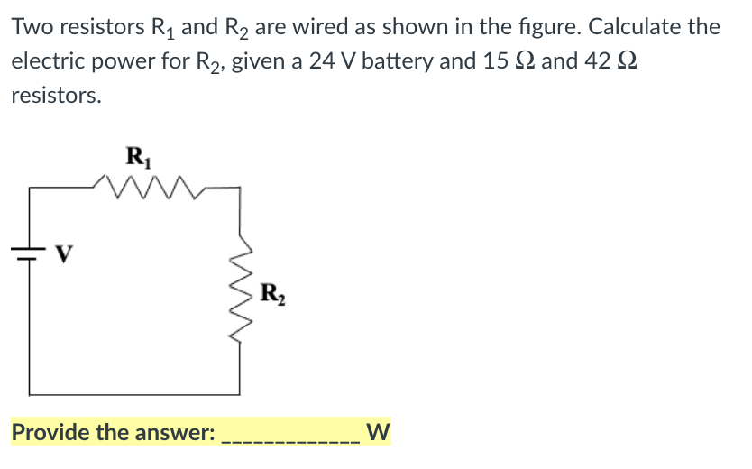 Two resistors R, and R, are wired as shown in the figure. Calculate the
electric power for R2, given a 24 V battery and 15 2 and 42 Q
resistors.
V
R2
W
Provide the answer:
