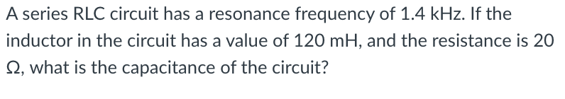 A series RLC circuit has a resonance frequency of 1.4 kHz. If the
inductor in the circuit has a value of 120 mH, and the resistance is 20
Q, what is the capacitance of the circuit?
