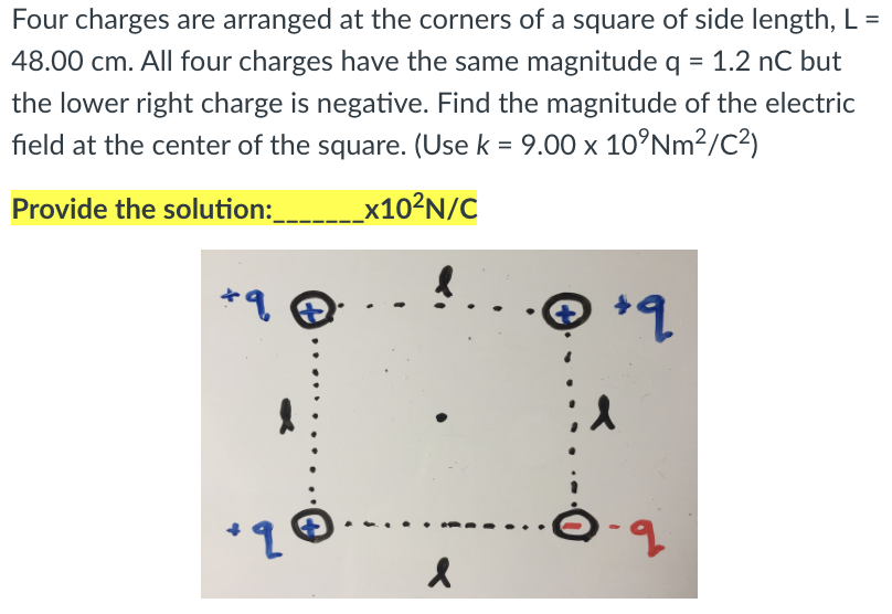 Four charges are arranged at the corners of a square of side length, L =
%3D
48.00 cm. All four charges have the same magnitude q = 1.2 nC but
the lower right charge is negative. Find the magnitude of the electric
field at the center of the square. (Use k = 9.00 x 10°NM²/C²)
Provide the solution: x10?N/C
*q
