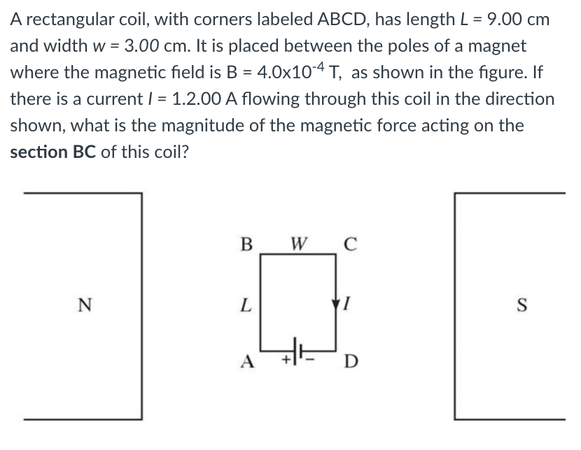 A rectangular coil, with corners labeled ABCD, has length L = 9.00 cm
and width w = 3.00 cm. It is placed between the poles of a magnet
where the magnetic field is B = 4.0x10-4 T, as shown in the figure. If
there is a current I = 1.2.00 A flowing through this coil in the direction
shown, what is the magnitude of the magnetic force acting on the
section BC of this coil?
B W
N
L
S
A
D
