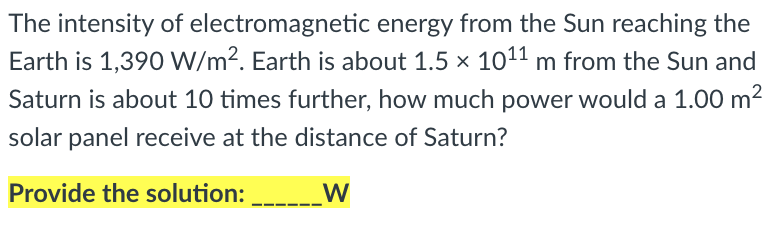 The intensity of electromagnetic energy from the Sun reaching the
Earth is 1,390 W/m?. Earth is about 1.5 x 1011 m from the Sun and
Saturn is about 10 times further, how much power would a 1.00 m2
solar panel receive at the distance of Saturn?
Provide the solution:
