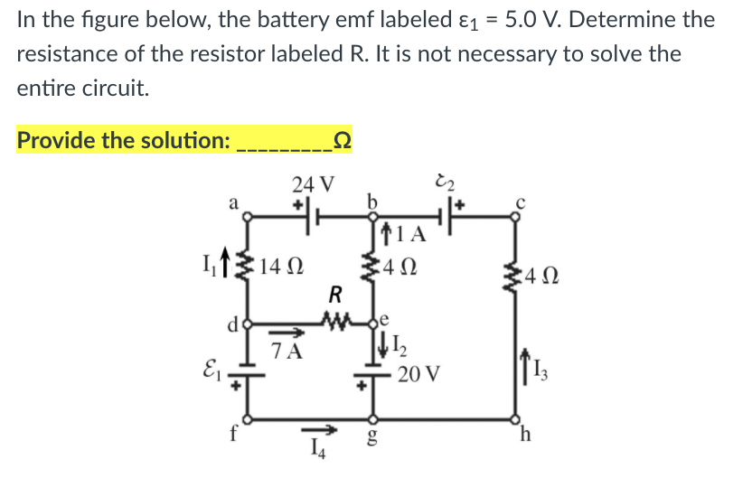 In the figure below, the battery emf labeled ɛ1 = 5.0 V. Determine the
resistance of the resistor labeled R. It is not necessary to solve the
entire circuit.
Provide the solution:
Ω
24 V
b
a
1,1 140
11A
34N
R
de
7 A
E
13
20 V
h
