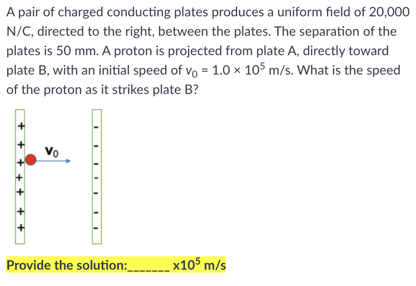 A pair of charged conducting plates produces a uniform field of 20,000
N/C, directed to the right, between the plates. The separation of the
plates is 50 mm. A proton is projected from plate A, directly toward
plate B, with an initial speed of vo = 1.0 × 105 m/s. What is the speed
of the proton as it strikes plate B?
Vo
Provide the solution:___ x105 m/s
+ +

