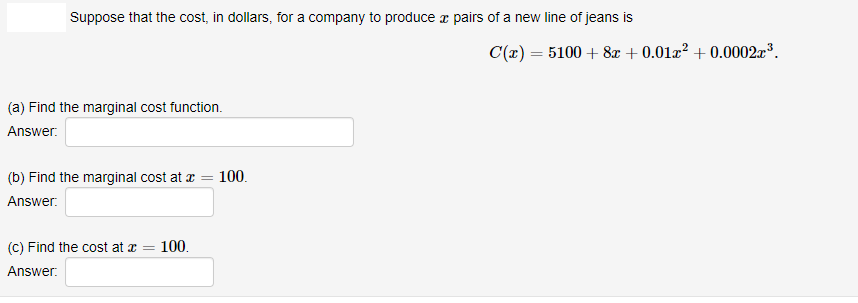 Suppose that the cost, in dollars, for a company to produce a pairs of a new line of jeans is
C(x) = 5100 + 8x + 0.01x² + 0.0002x³.
(a) Find the marginal cost function.
Answer:
(b) Find the marginal cost at a
100.
Answer.
(C) Find the cost at x
100.
Answer:
