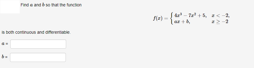 Find a and b so that the function
S 4x3 – 7x? + 5, a < -2,
x > -2
f(x) =
ax + b,
is both continuous and differentiable.
a =
b =
