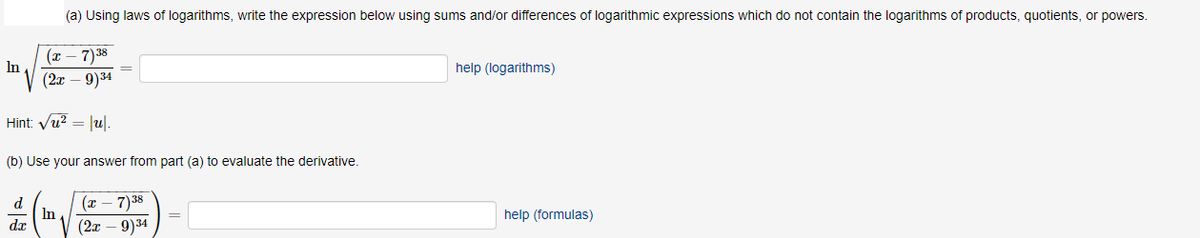 (a) Using laws of logarithms, write the expression below using sums and/or differences of logarithmic expressions which do not contain the logarithms of products, quotients, or powers.
(т — 7)38
In
help (logarithms)
(2т — 9)3и
Hint: Vu? = |u|.
(b) Use your answer from part (a) to evaluate the derivative.
(x – 7)38
d
In
dx
help (formulas)
(2т — 9)34
