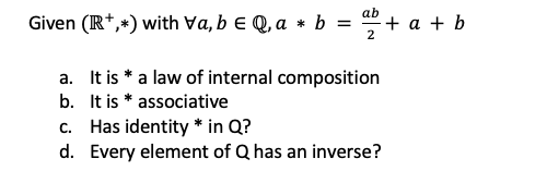 ab
Given (IR*,+) with Va, b e Q, a * b = " + a + b
2
a. It is * a law of internal composition
b. It is * associative
c. Has identity * in Q?
d. Every element of Q has an inverse?
