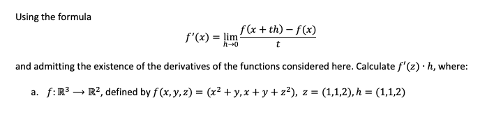 Using the formula
f(x + th) – f(x)
f'(x) = lim
and admitting the existence of the derivatives of the functions considered here. Calculate f'(z)·h, where:
a. f:R³ → R², defined by f (x, y, z) = (x² + y,x + y + z?), z = (1,1,2), h = (1,1,2)
%3D
