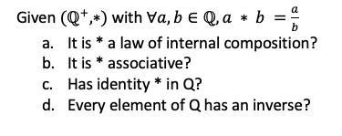 Given (Q+,*) with Va, b e Q, a * b =
a. It is * a law of internal composition?
b. It is * associative?
c. Has identity * in Q?
d. Every element of Q has an inverse?
%3D
b
