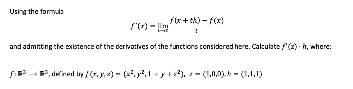Using the formula
f(x + th) – f(x)
f'(x) = lim
h-0
and admitting the existence of the derivatives of the functions considered here. Calculate f'(z) · h, where:
f:R3 – R3, defined by f (x, y, z) = (x², y²,1+ y+ z²), z = (1,0,0), h = (1,1,1)
