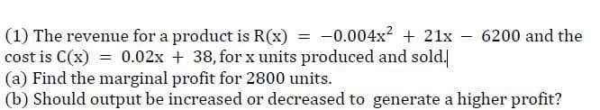 (1) The revenue for a product is R(x) = -0.004x? + 21x
cost is C(x) = 0.02x + 38, for x units produced and sold.
(a) Find the marginal profit for 2800 units.
(b) Should output be increased or decreased to generate a higher profit?
6200 and the
