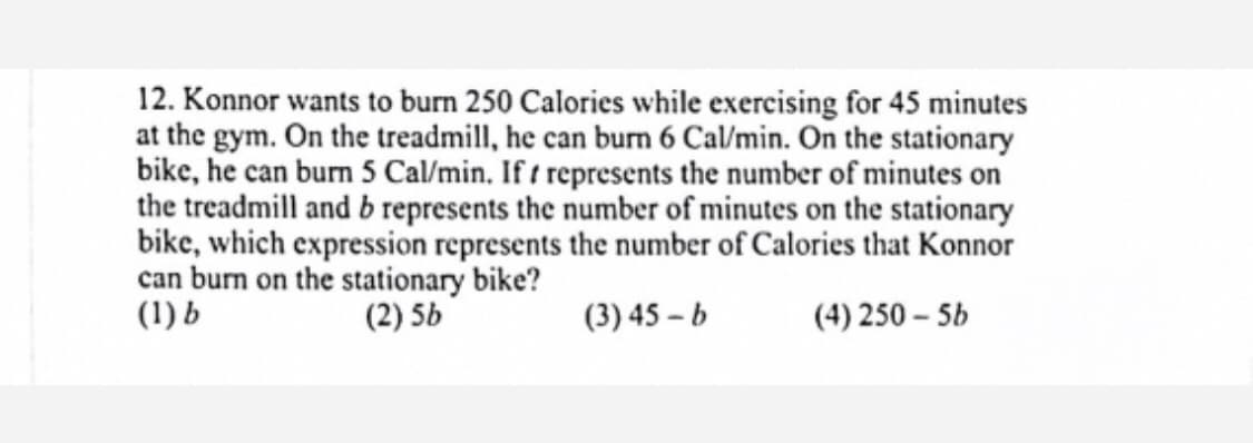 12. Konnor wants to burn 250 Calories while exercising for 45 minutes
at the gym. On the treadmill, he can burn 6 Cal/min. On the stationary
bike, he can burn 5 Cal/min. If t represents the number of minutes on
the treadmill and b represents the number of minutes on the stationary
bike, which expression represents the number of Calories that Konnor
can burn on the stationary bike?
(1) b
(2) 5b
(3) 45 – b
(4) 250 – 5b

