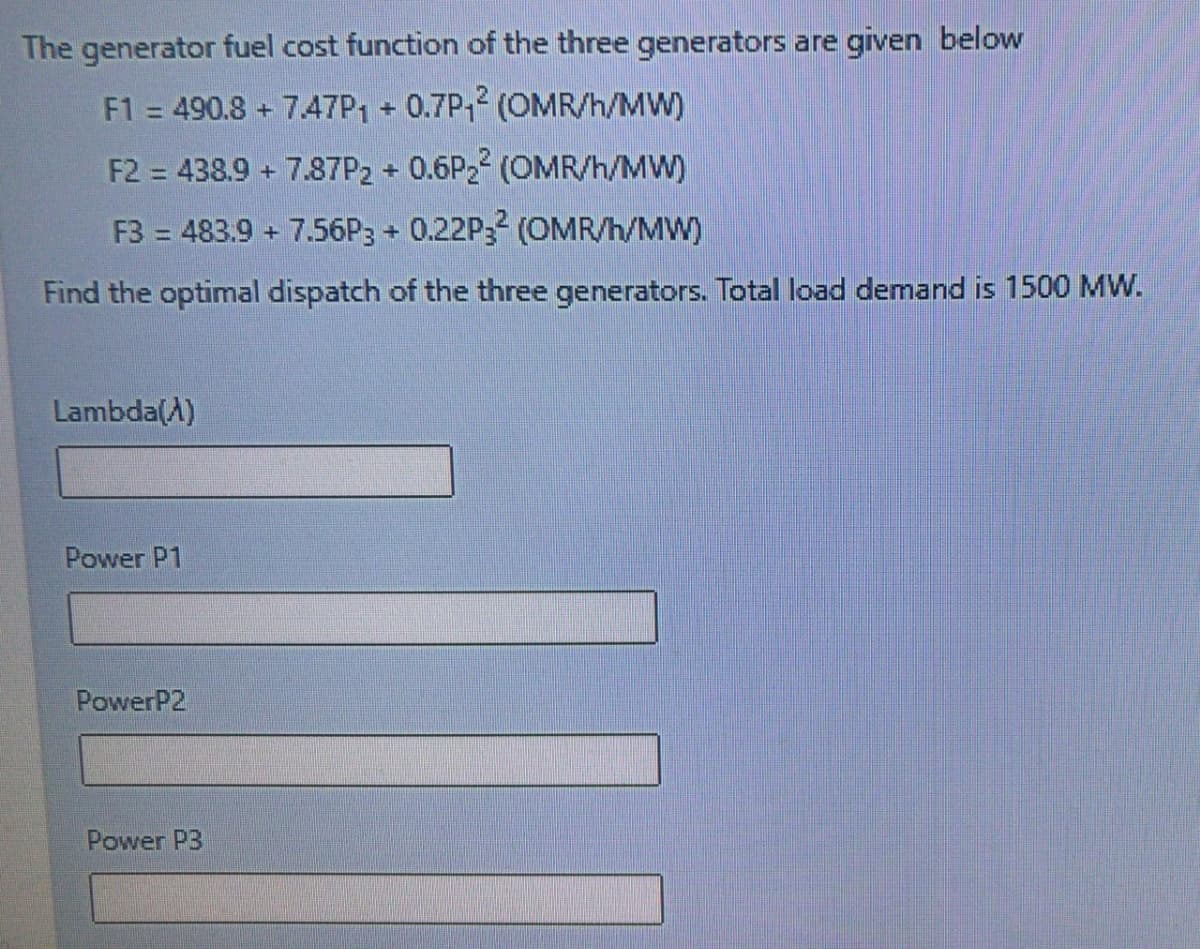 The generator fuel cost function of the three generators are given below
F1 = 490.8 + 7.47P1 + 0.7P1 (OMR/h/MW)
%3D
F2 = 438.9 + 7.87P2 + 0.6P22 (OMR/h/MW)
F3 = 483.9 + 7.56P3 + 0.22P3 (OMR/h/MW)
Find the optimal dispatch of the three generators. Total load demand is 1500 MW.
Lambda(A)
Power P1
PowerP2
Power P3
