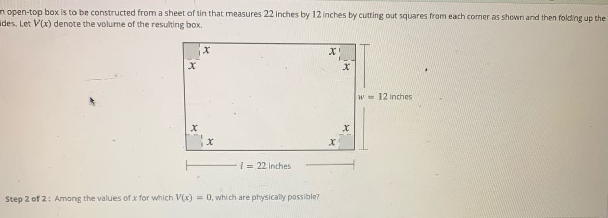 n open-top box is to be constructed from a sheet of tin that measures 22 inches by 12 inches by cutting out squares from each corner as shown and then folding up the
ides. Let V(x) denote the volume of the resulting box.
w = 12 inches
l = 22 inches
Step 2 of 2: Among the values of x for which V(x) = 0, which are physically possible?
