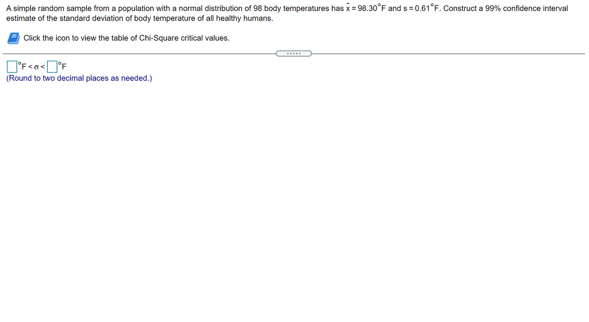 A simple random sample from a population with a normal distribution of 98 body temperatures has x = 98.30°F and s = 0.61°F. Construct a 99% confidence interval
estimate of the standard deviation of body temperature of all healthy humans.
Click the icon to view the table of Chi-Square critical values.
.....
O°F<o<°F
(Round to two decimal places as needed.)
