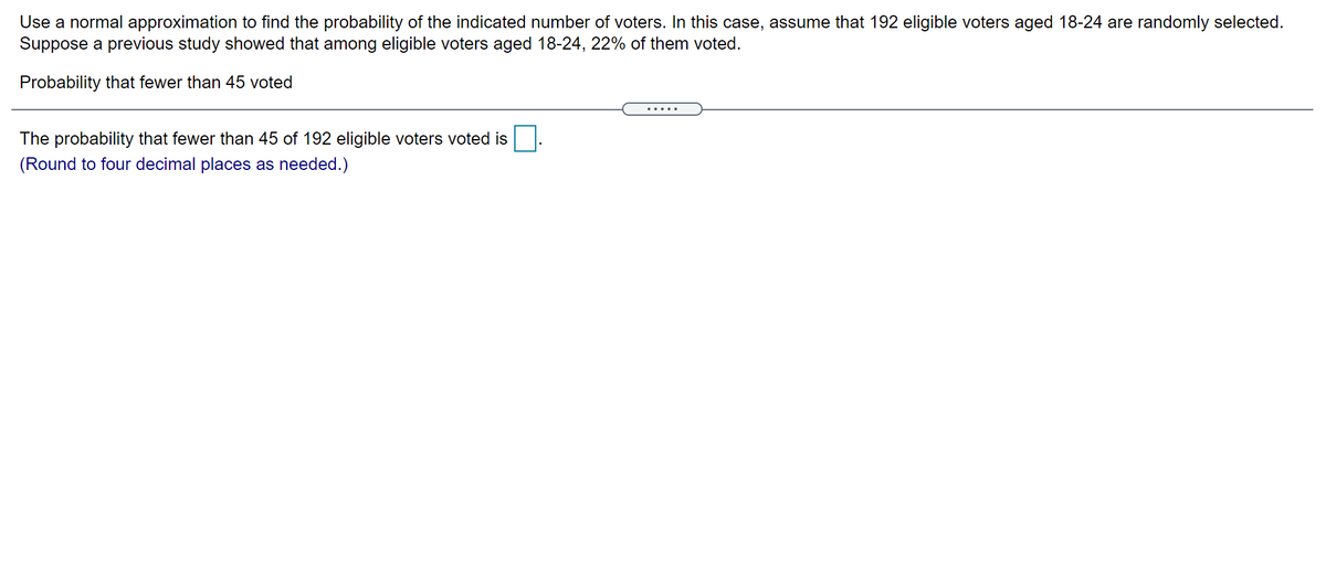 Use a normal approximation to find the probability of the indicated number of voters. In this case, assume that 192 eligible voters aged 18-24 are randomly selected.
Suppose a previous study showed that among eligible voters aged 18-24, 22% of them voted.
Probability that fewer than 45 voted
.... .
The probability that fewer than 45 of 192 eligible voters voted is
(Round to four decimal places as needed.)
