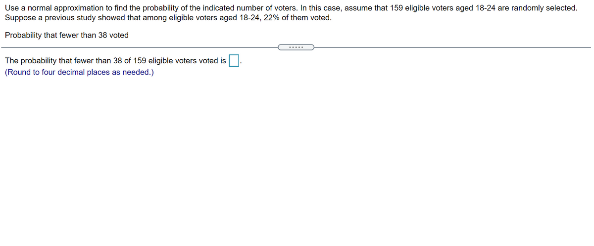 Use a normal approximation to find the probability of the indicated number of voters. In this case, assume that 159 eligible voters aged 18-24 are randomly selected.
Suppose a previous study showed that among eligible voters aged 18-24, 22% of them voted.
Probability that fewer than 38 voted
.... .
The probability that fewer than 38 of 159 eligible voters voted is
(Round to four decimal places as needed.)
