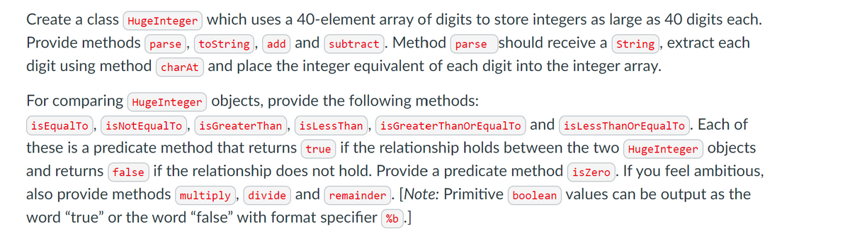 Create a class HugeInteger which uses a 40-element array of digits to store integers as large as 40 digits each.
Provide methods parse, tostring, add and subtract. Method parse should receive a (string , extract each
digit using method charAt and place the integer equivalent of each digit into the integer array.
For comparing HugeInteger objects, provide the following methods:
isEqualTo, isNotEqualTo , isGreaterThan , isLessThan , isGreaterThanorEqualTo and (islessThanorEqualTo . Each of
these is a predicate method that returns true if the relationship holds between the two (HugeInteger objects
and returns false if the relationship does not hold. Provide a predicate method (iszero). If you feel ambitious,
also provide methods multiply , divide and remainder . [Note: Primitive boolean values can be output as the
word "true" or the word "false" with format specifier %b .]
