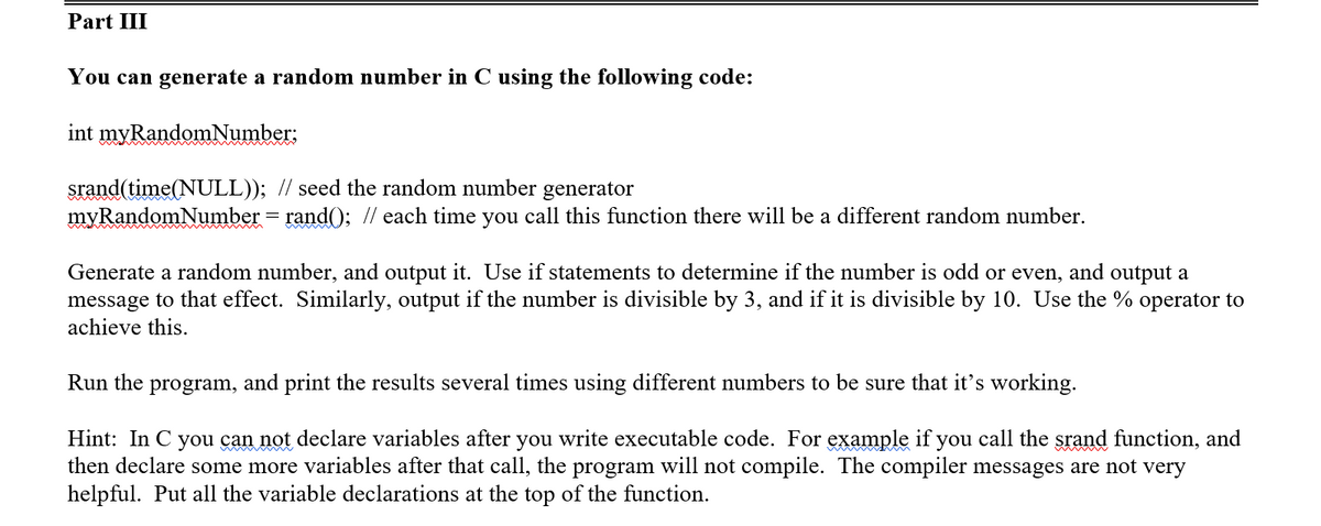 Part III
You can generate a random number in C using the following code:
int myRandomNumber:
srand(time(NULL)); // seed the random number generator
myRandomNumber = rand(); // each time you call this function there will be a different random number.
Generate a random number, and output it. Use if statements to determine if the number is odd or even, and output a
message to that effect. Similarly, output if the number is divisible by 3, and if it is divisible by 10. Use the % operator to
achieve this.
Run the program, and print the
sults several times using dif
ent numbers to be sure that it's working.
Hint: In C you can not declare variables after you write executable code. For example if you call the srand function, and
then declare some more variables after that call, the program will not compile. The compiler messages are not very
helpful. Put all the variable declarations at the top of the function.
