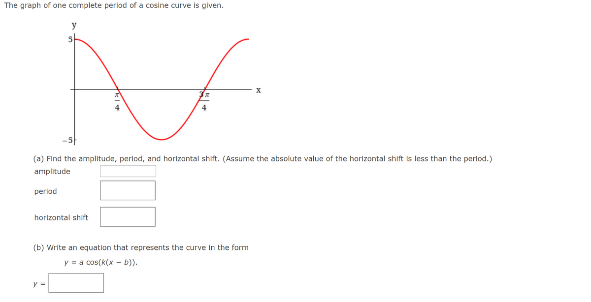 The graph of one complete period of a cosine curve is given.
y
5
X
4
-5|
(a) Find the amplitude, period, and horizontal shift. (Assume the absolute value of the horizontal shift is less than the period.)
amplitude
period
horizontal shift
(b) Write an equation that represents the curve in the form
У 3а сos(k(x — b)).
y =
