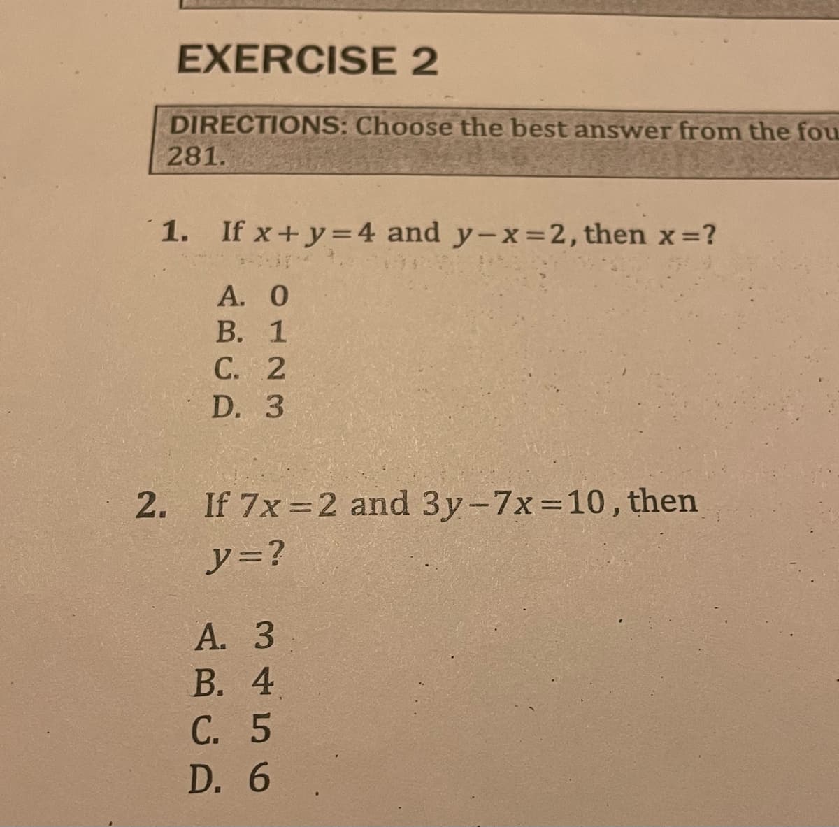 EXERCISE 2
DIRECTIONS: Choose the best answer from the fou
281.
1. If x+y=4 and y-x=2, then x =?
3-1
Α. Ο
B. 1
C. 2
D. 3
2. If 7x=2 and 3y-7x=10, then
y = ?
A. 3
B. 4
C. 5
D. 6