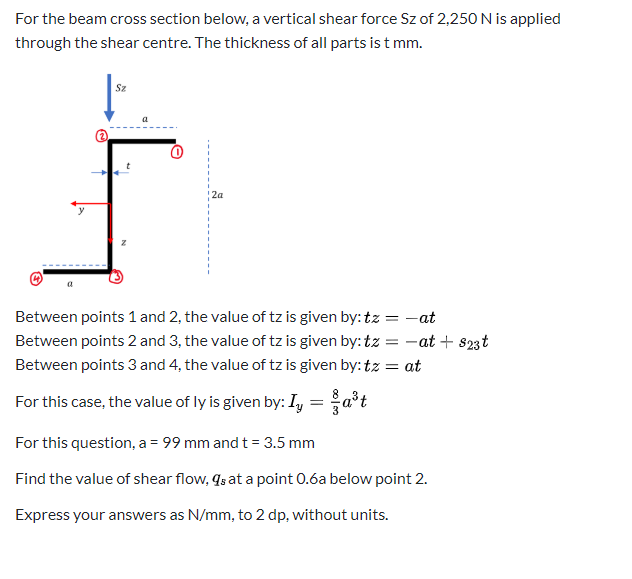 For the beam cross section below, a vertical shear force Sz of 2,250 N is applied
through the shear centre. The thickness of all parts is t mm.
Sz
a
2a
Between points 1 and 2, the value of tz is given by: tz
= -at
Between points 2 and 3, the value of tz is given by: tz = -at + s23t
Between points 3 and 4, the value of tz is given by: tz
= at
For this case, the value of ly is given by: Iy = a*t
For this question, a = 99 mm and t = 3.5 mm
Find the value of shear flow, qs at a point 0.6a below point 2.
Express your answers as N/mm, to 2 dp, without units.
