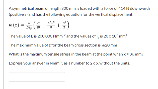 A symmetrical beam of length 300 mm is loaded with a force of 414 N downwards
(positive z) and has the following equation for the vertical displacement:
F
w (x) = E, ( - +4)
%3D
Ely
8.
The value of E is 200,000 Nmm 2 and the values of ly is 20 x 106 mm4
The maximum value of z for the beam cross section is 20 mm
What is the maximum tensile stress in the beam at the point when x = 86 mm?
Express your answer in Nmm2, as a number to 2 dp, without the units.
