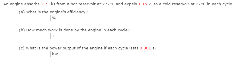 An engine absorbs 1.73 kJ from a hot reservoir at 277°C and expels 1.15 kJ to a cold reservoir at 27°C in each cycle.
(a) What is the engine's efficiency?
%
(b) How much work is done by the engine in each cycle?
(c) What is the power output of the engine if each cycle lasts 0.301 s?
kw
